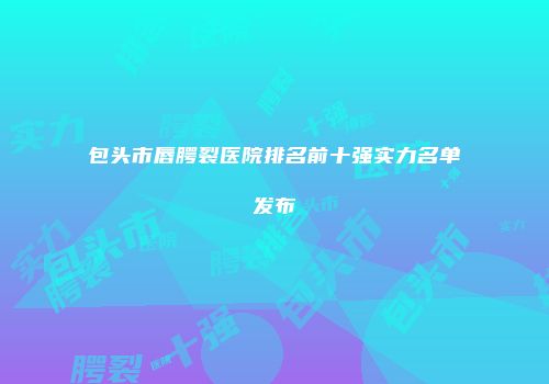 包头市唇腭裂医院排名前十强实力名单发布