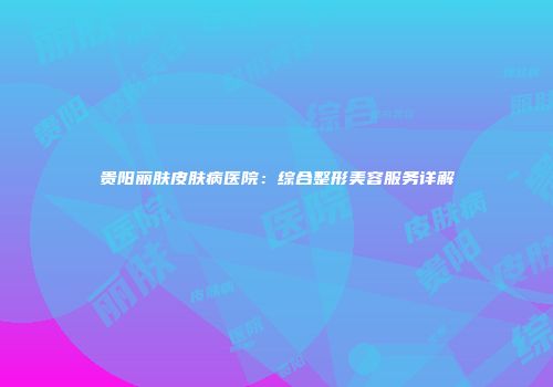 贵阳丽肤皮肤病医院：综合整形美容服务详解