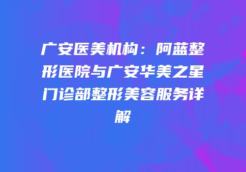 广安医美机构：阿蓝整形医院与广安华美之星门诊部整形美容服务详解