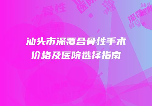 汕头市深覆合骨性手术价格及医院选择指南