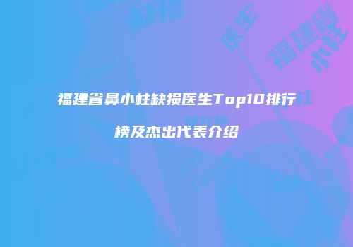福建省鼻小柱缺损医生Top10排行榜及杰出代表介绍