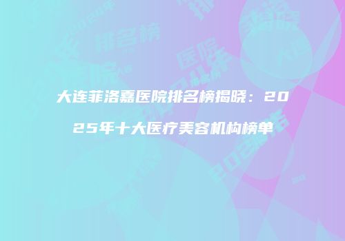 大连菲洛嘉医院排名榜揭晓：2025年十大医疗美容机构榜单