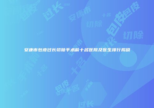 安康市包皮过长切除手术前十名医院及医生排行揭晓