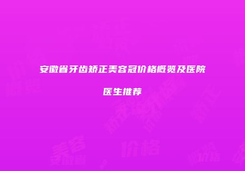 安徽省牙齿矫正美容冠价格概览及医院医生推荐