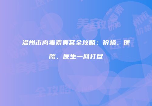 温州市肉毒素美容全攻略：价格、医院、医生一网打尽
