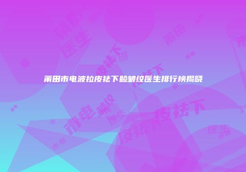 莆田市电波拉皮祛下睑皱纹医生排行榜揭晓