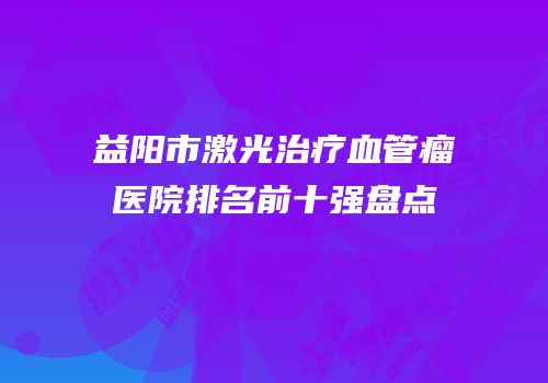 益阳市激光治疗血管瘤医院排名前十强盘点