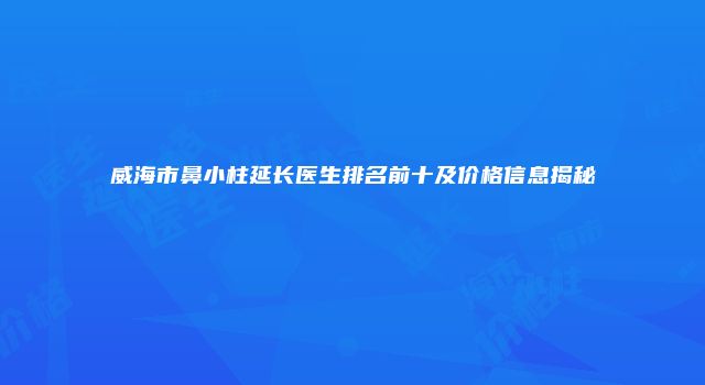 威海市鼻小柱延长医生排名前十及价格信息揭秘