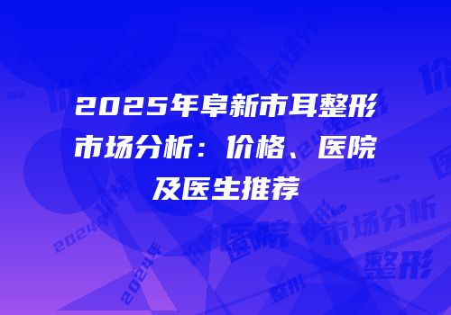 2025年阜新市耳整形市场分析：价格、医院及医生推荐