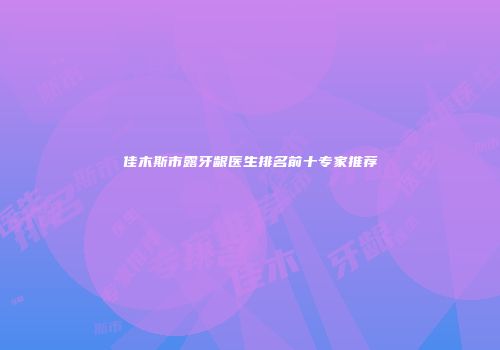 佳木斯市露牙龈医生排名前十专家推荐