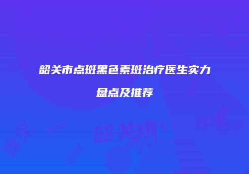 韶关市点斑黑色素斑治疗医生实力盘点及推荐