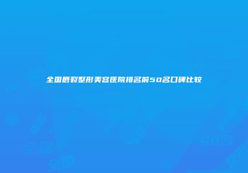 全国唇裂整形美容医院排名前50名口碑比较