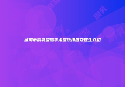 威海市副乳吸脂手术医院排名及医生介绍