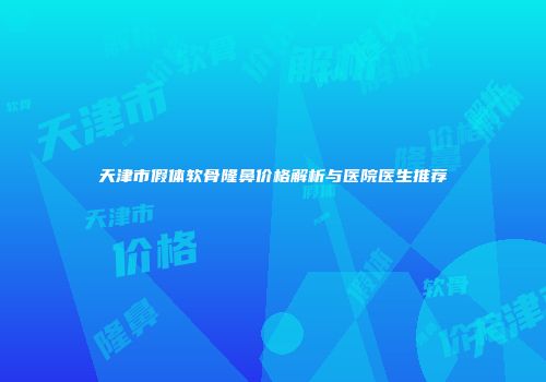 天津市假体软骨隆鼻价格解析与医院医生推荐