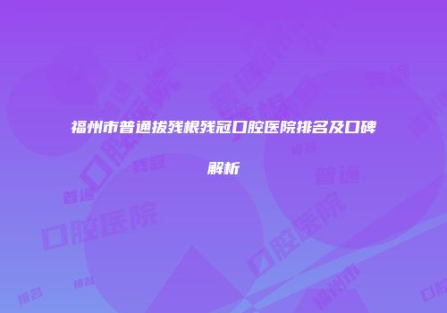 福州市普通拔残根残冠口腔医院排名及口碑解析