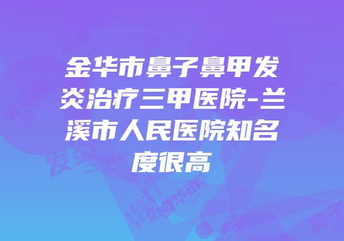 金华市鼻子鼻甲发炎治疗三甲医院-兰溪市人民医院知名度很高