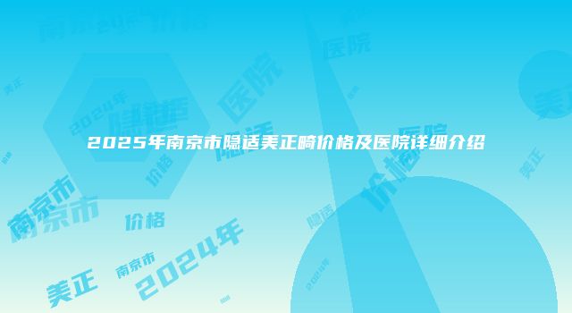 2025年南京市隐适美正畸价格及医院详细介绍