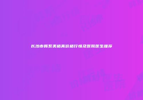 长沙市韩系美格真价格行情及医院医生推荐