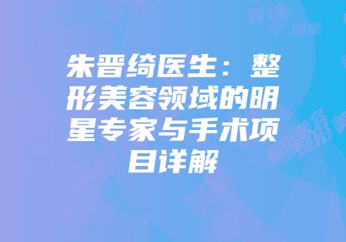 朱晋绮医生：整形美容领域的明星专家与手术项目详解