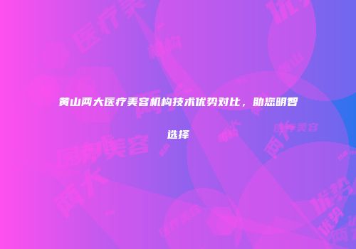 黄山两大医疗美容机构技术优势对比，助您明智选择
