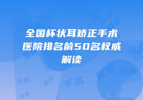全国杯状耳矫正手术医院排名前50名权威解读