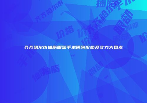 齐齐哈尔市抽脂眼部手术医院价格及实力大盘点