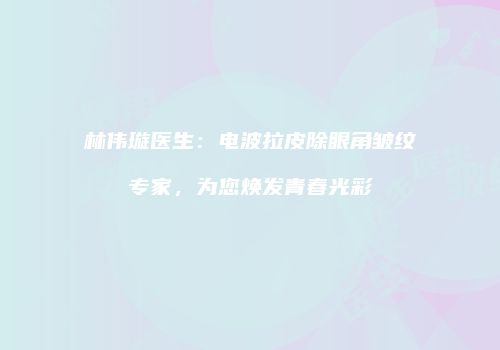 林伟璇医生：电波拉皮除眼角皱纹专家，为您焕发青春光彩