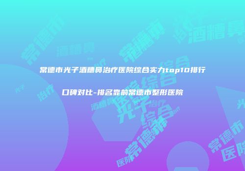 常德市光子酒糟鼻治疗医院综合实力top10排行口碑对比-排名靠前常德市整形医院