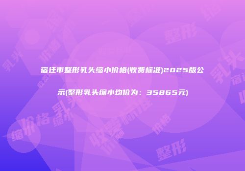 宿迁市整形乳头缩小价格(收费标准)2025版公示(整形乳头缩小均价为：35865元)