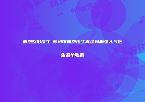 黄然整形医生-苏州市黄然医生再造耳垂强人气医生名单收藏