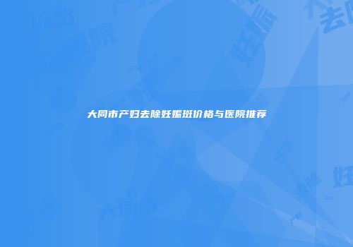 大同市产妇去除妊娠斑价格与医院推荐