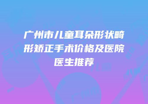 广州市儿童耳朵形状畸形矫正手术价格及医院医生推荐