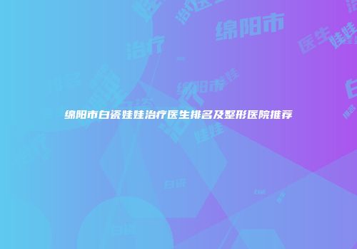 绵阳市白瓷娃娃治疗医生排名及整形医院推荐