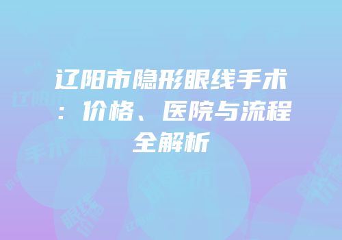 辽阳市隐形眼线手术：价格、医院与流程全解析