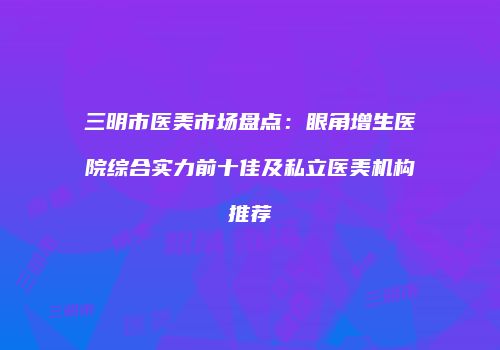 三明市医美市场盘点：眼角增生医院综合实力前十佳及私立医美机构推荐