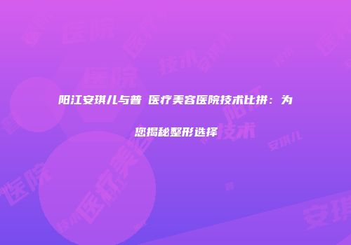阳江安琪儿与普玥医疗美容医院技术比拼：为您揭秘整形选择