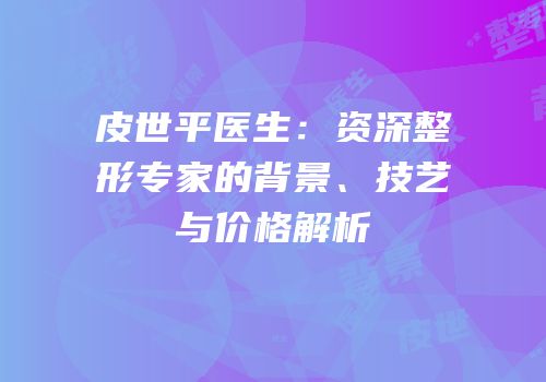 皮世平医生：资深整形专家的背景、技艺与价格解析