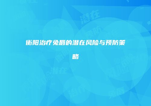 衡阳治疗兔唇的潜在风险与预防策略