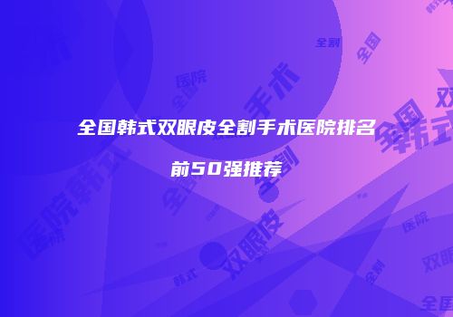 全国韩式双眼皮全割手术医院排名前50强推荐