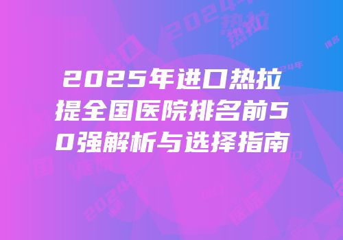 2025年进口热拉提全国医院排名前50强解析与选择指南