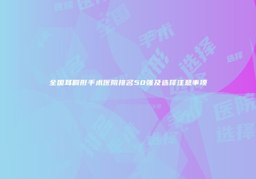 全国耳畸形手术医院排名50强及选择注意事项
