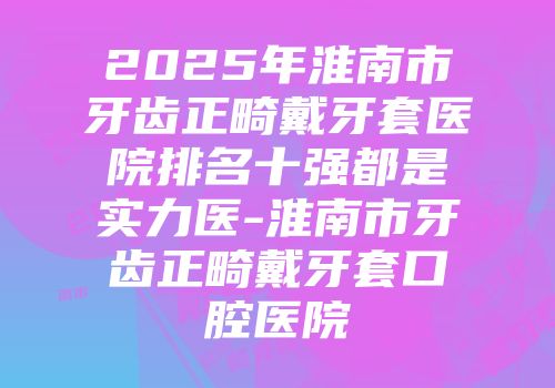 2025年淮南市牙齿正畸戴牙套医院排名十强都是实力医-淮南市牙齿正畸戴牙套口腔医院