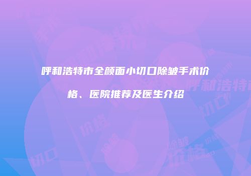 呼和浩特市全颜面小切口除皱手术价格、医院推荐及医生介绍
