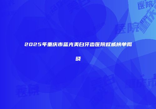 2025年重庆市蓝光美白牙齿医院权威榜单揭晓