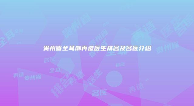 贵州省全耳廓再造医生排名及名医介绍