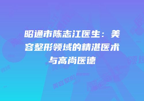 昭通市陈志江医生：美容整形领域的精湛医术与高尚医德