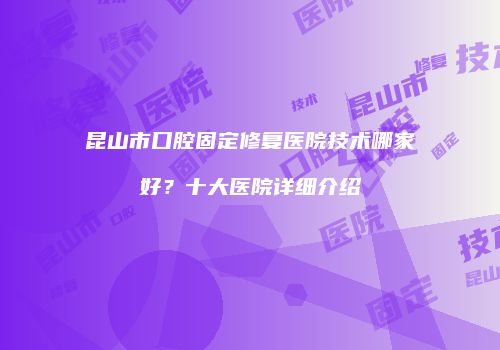 昆山市口腔固定修复医院技术哪家好？十大医院详细介绍