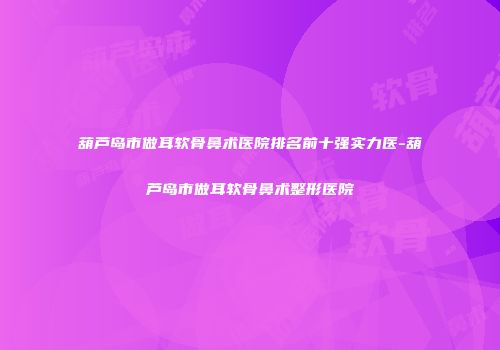 葫芦岛市做耳软骨鼻术医院排名前十强实力医-葫芦岛市做耳软骨鼻术整形医院