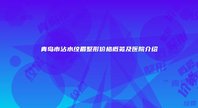 青岛市沾水纹眉整形价格概览及医院介绍