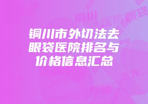 铜川市外切法去眼袋医院排名与价格信息汇总